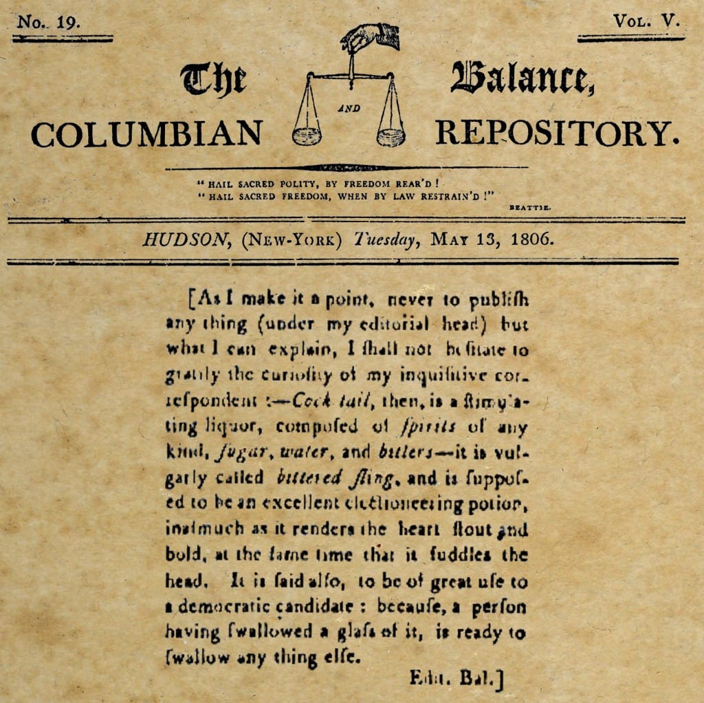 According to "The Balance, and Columbian Repository" 1806, "A cock tail is a stimulating liquor composed of spirits of any kind, sugar, water and bitters. It is supposed to be an excellent electioneering potion inasmuch as it renders the heart stout and bold, at the same time that it fuddles the head. It is said also, to be of great use to a democratic candidate: because, a person having swallowed a glass of it, is ready to swallow any thing else." 